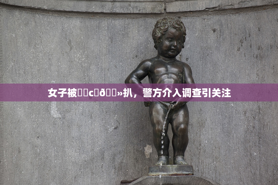 女子被❌‌c‌🐻扒，警方介入调查引关注
