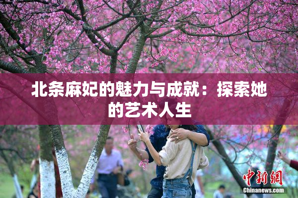 北条麻妃的魅力与成就：探索她的艺术人生