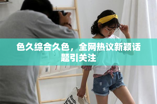 色久综合久色，全网热议新颖话题引关注