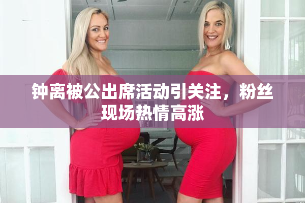 钟离被公出席活动引关注，粉丝现场热情高涨