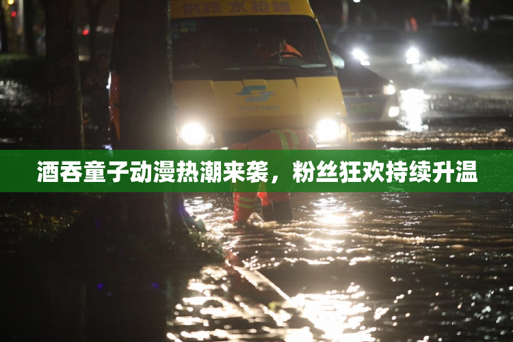 酒吞童子动漫热潮来袭，粉丝狂欢持续升温