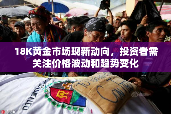 18K黄金市场现新动向，投资者需关注价格波动和趋势变化