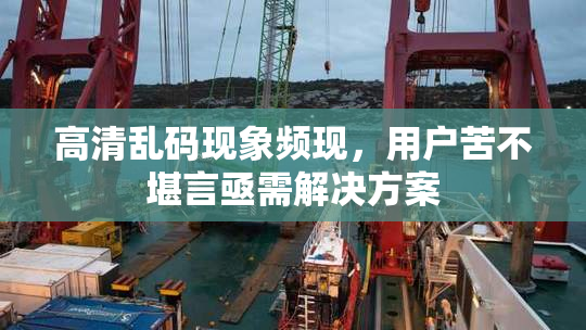 高清乱码现象频现，用户苦不堪言亟需解决方案