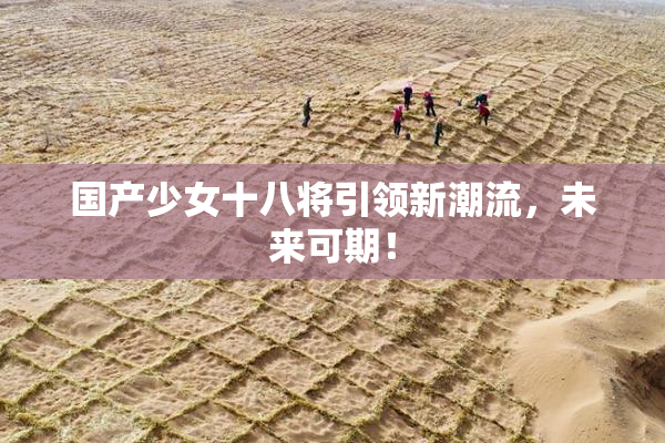 国产少女十八将引领新潮流，未来可期！