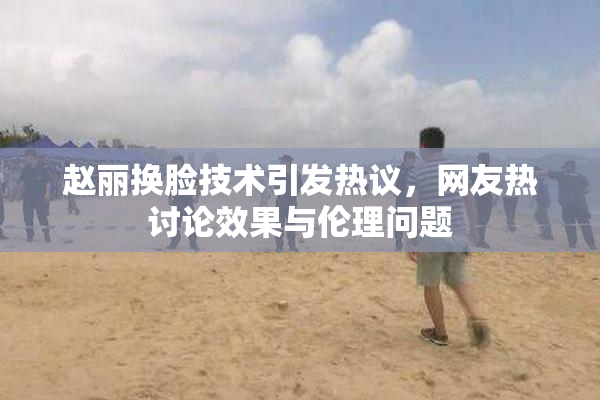 赵丽换脸技术引发热议，网友热讨论效果与伦理问题