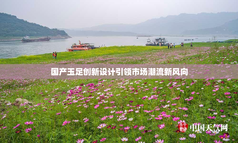国产玉足创新设计引领市场潮流新风向