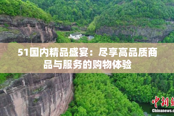 51国内精品盛宴：尽享高品质商品与服务的购物体验
