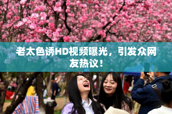 老太色诱HD视频曝光，引发众网友热议！
