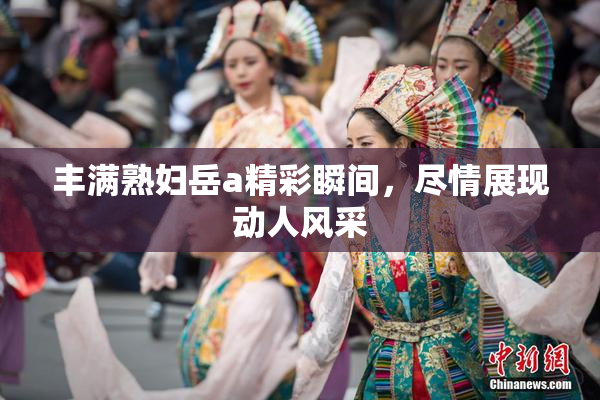 丰满熟妇岳a精彩瞬间，尽情展现动人风采