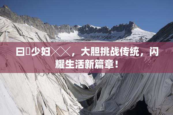 曰夲少妇╳╳，大胆挑战传统，闪耀生活新篇章！