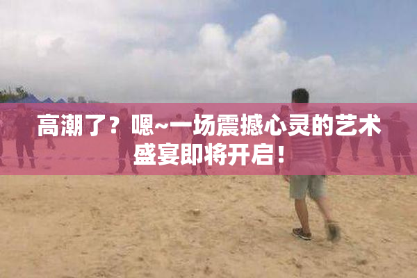 高潮了？嗯~一场震撼心灵的艺术盛宴即将开启！