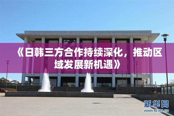 《日韩三方合作持续深化，推动区域发展新机遇》