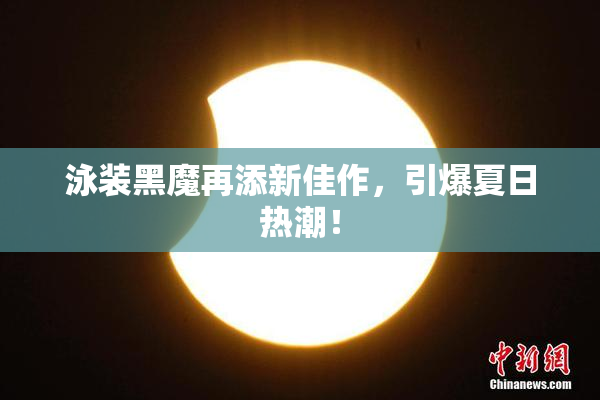 泳装黑魔再添新佳作，引爆夏日热潮！