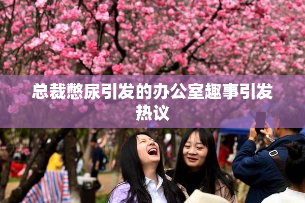 总裁憋尿引发的办公室趣事引发热议