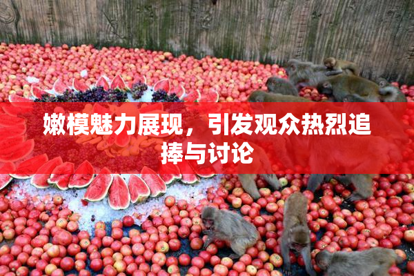 嫩模魅力展现，引发观众热烈追捧与讨论