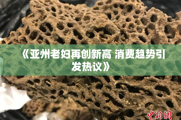 《亚州老妇再创新高 消费趋势引发热议》