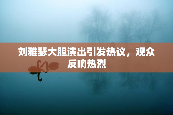 刘雅瑟大胆演出引发热议，观众反响热烈