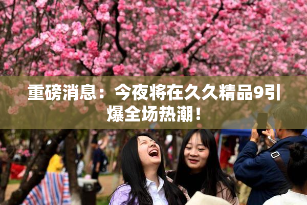 重磅消息：今夜将在久久精品9引爆全场热潮！
