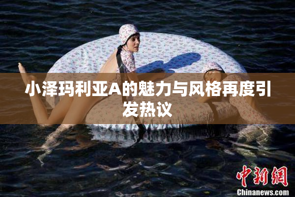 小泽玛利亚A的魅力与风格再度引发热议