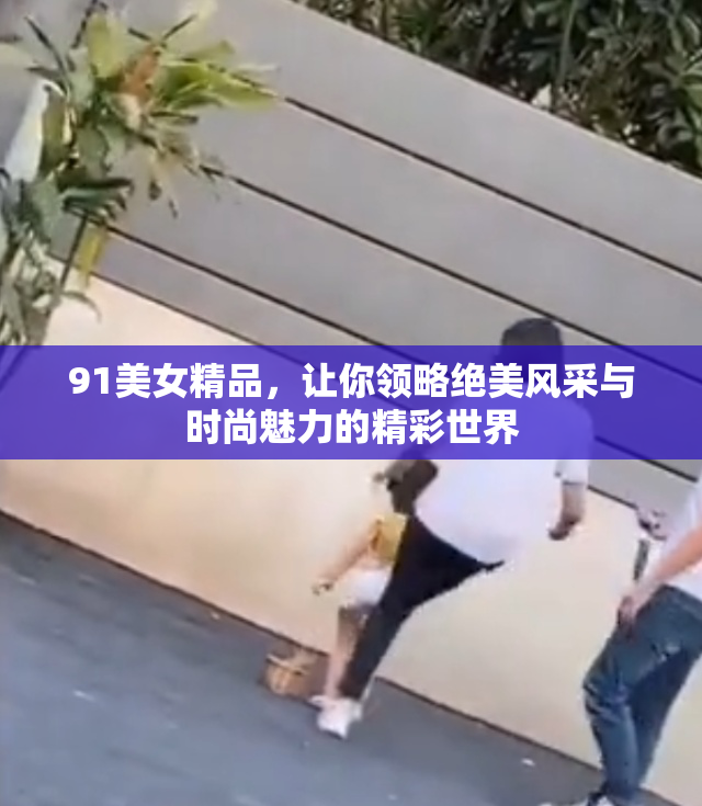 91美女精品，让你领略绝美风采与时尚魅力的精彩世界