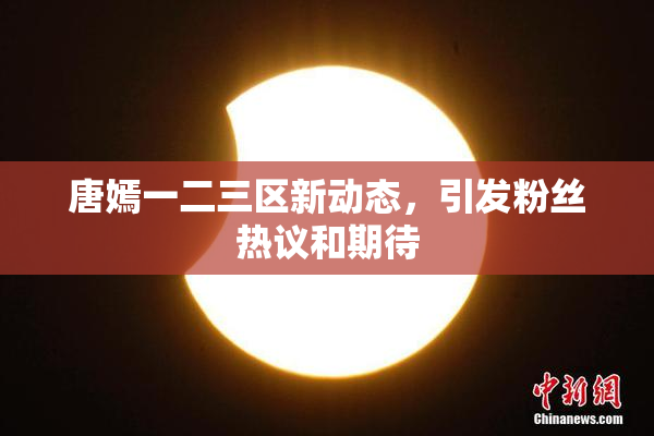 唐嫣一二三区新动态，引发粉丝热议和期待