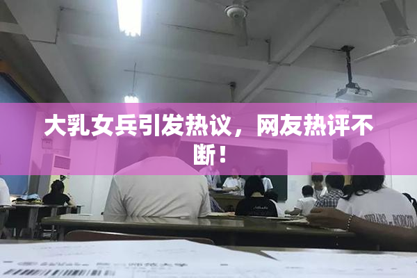 大乳女兵引发热议，网友热评不断！