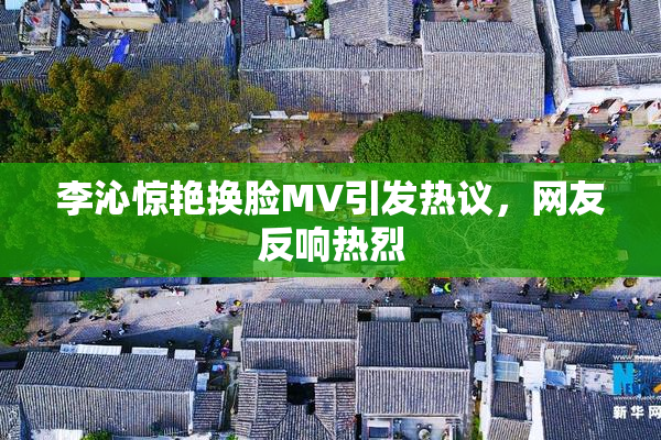 李沁惊艳换脸MV引发热议，网友反响热烈