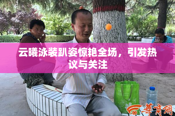 云曦泳装趴姿惊艳全场，引发热议与关注