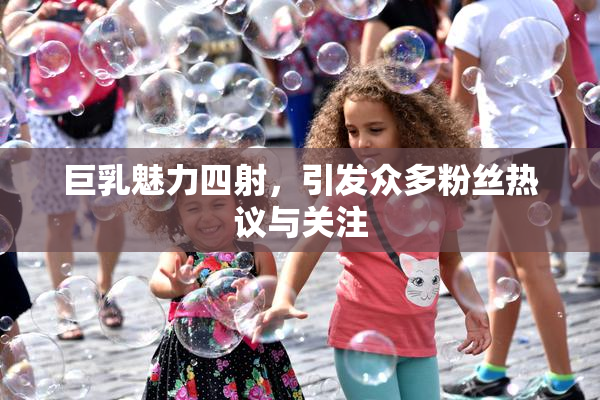巨乳魅力四射，引发众多粉丝热议与关注