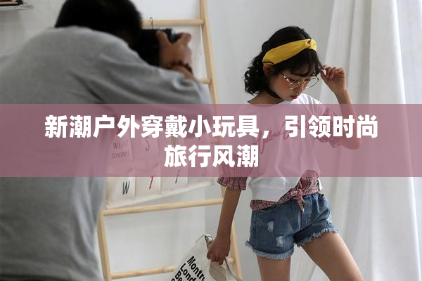 新潮户外穿戴小玩具，引领时尚旅行风潮