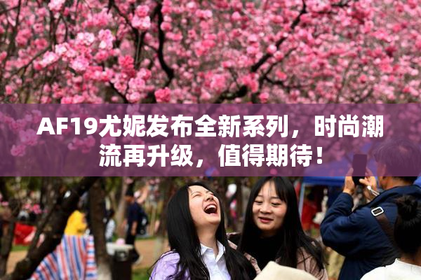 AF19尤妮发布全新系列，时尚潮流再升级，值得期待！