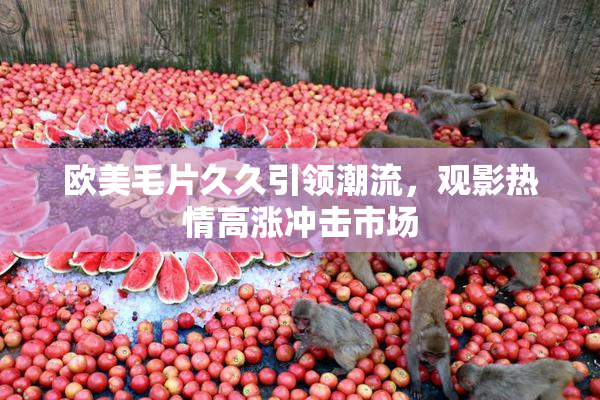 欧美毛片久久引领潮流，观影热情高涨冲击市场