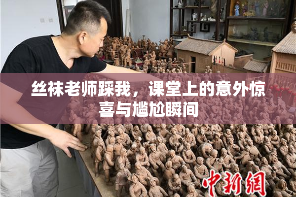 丝袜老师踩我，课堂上的意外惊喜与尴尬瞬间