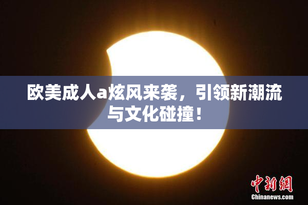欧美成人a炫风来袭，引领新潮流与文化碰撞！