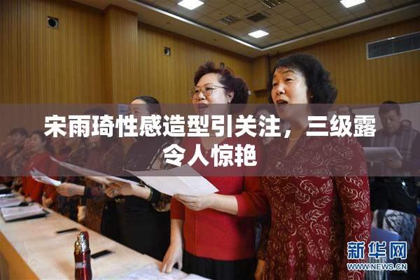 宋雨琦性感造型引关注，三级露令人惊艳