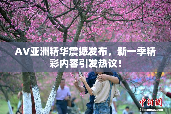 AV亚洲精华震撼发布，新一季精彩内容引发热议！