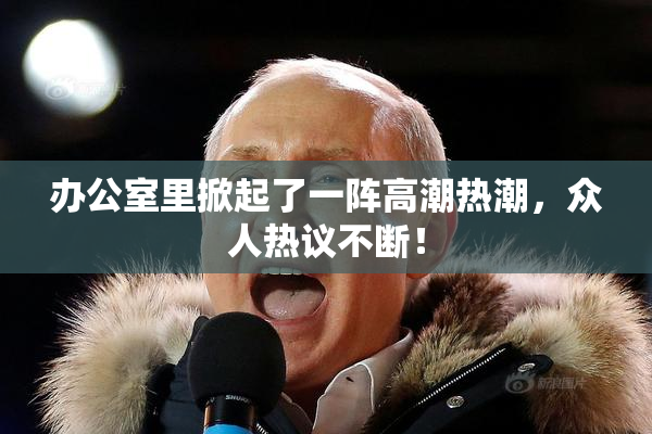 办公室里掀起了一阵高潮热潮，众人热议不断！