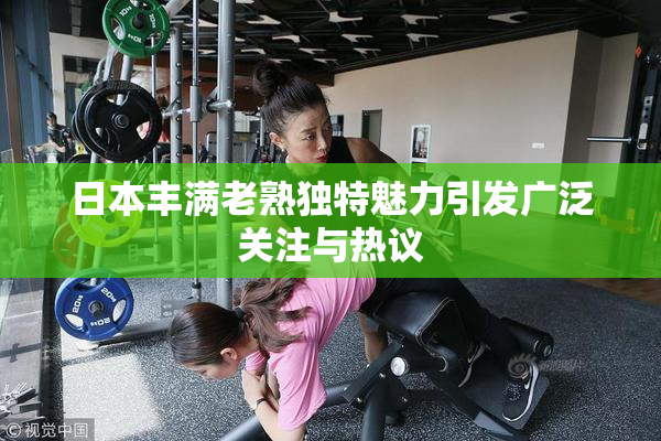 日本丰满老熟独特魅力引发广泛关注与热议
