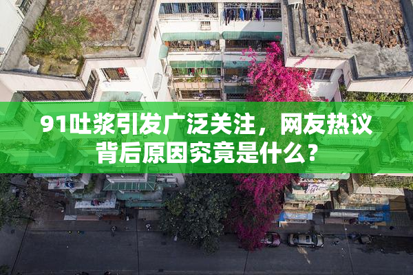 91吐浆引发广泛关注，网友热议背后原因究竟是什么？