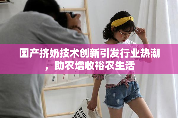 国产挤奶技术创新引发行业热潮，助农增收裕农生活