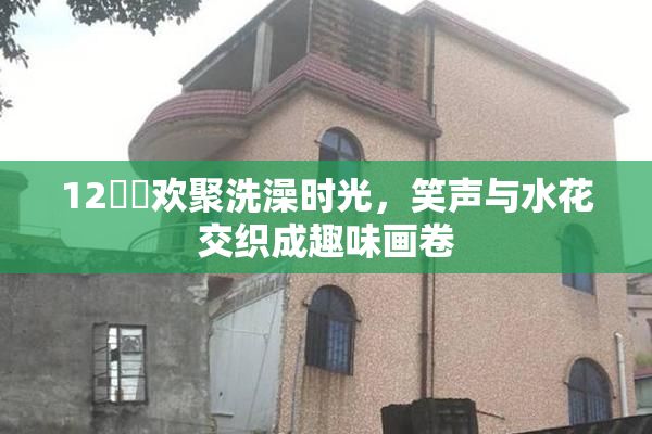 12妺妺欢聚洗澡时光，笑声与水花交织成趣味画卷