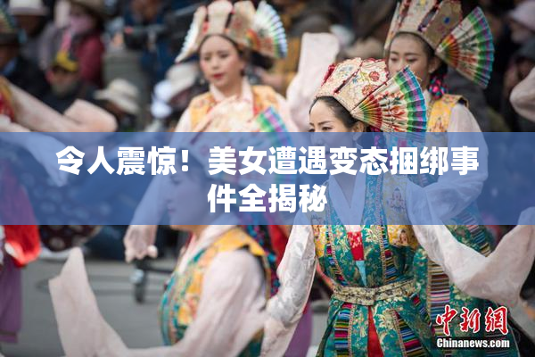 令人震惊！美女遭遇变态捆绑事件全揭秘