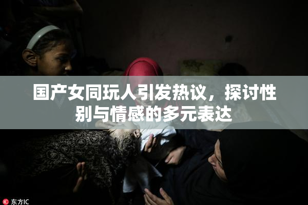 国产女同玩人引发热议，探讨性别与情感的多元表达