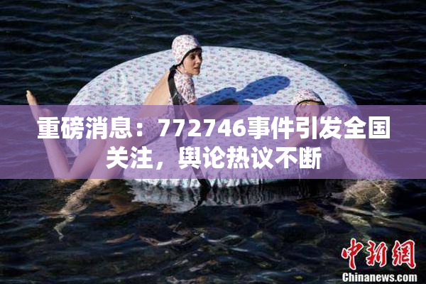 重磅消息：772746事件引发全国关注，舆论热议不断