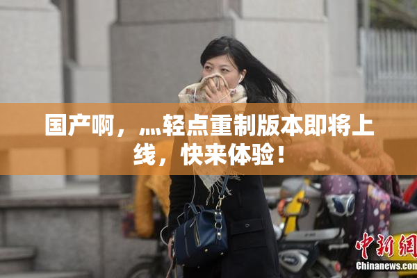 国产啊，灬轻点重制版本即将上线，快来体验！