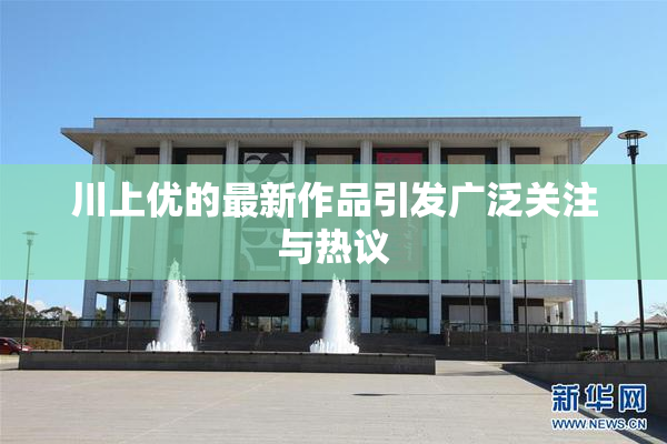 川上优的最新作品引发广泛关注与热议