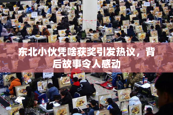 东北小伙凭啥获奖引发热议，背后故事令人感动