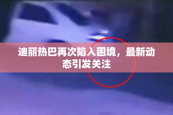 迪丽热巴再次陷入困境，最新动态引发关注