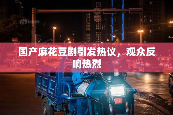 国产麻花豆剧引发热议，观众反响热烈