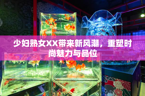 少妇熟女XX带来新风潮，重塑时尚魅力与品位